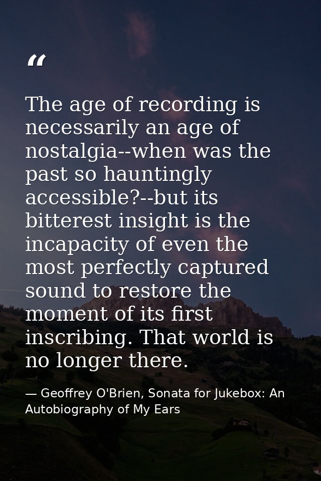 The age of recording is necessarily an age of nostalgia--when was the past so hauntingly accessible?--but its bitterest  — Geoffrey O'Brien, Sonata for Jukebox: An Autobiography of My Ears