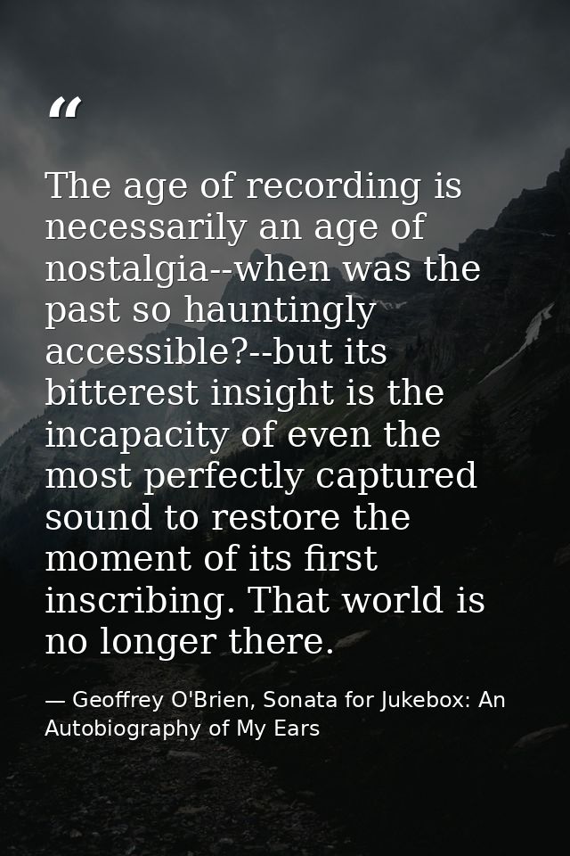 The age of recording is necessarily an age of nostalgia--when was the past so hauntingly accessible?--but its bitterest  — Geoffrey O'Brien, Sonata for Jukebox: An Autobiography of My Ears