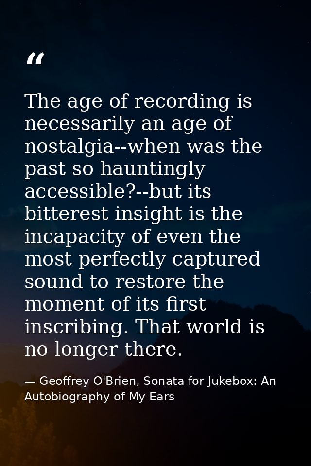 The age of recording is necessarily an age of nostalgia--when was the past so hauntingly accessible?--but its bitterest  — Geoffrey O'Brien, Sonata for Jukebox: An Autobiography of My Ears