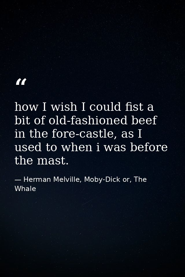 how I wish I could fist a bit of old-fashioned beef in the fore-castle, as I used to when i was before the mast. — Herman Melville, Moby-Dick or, The Whale