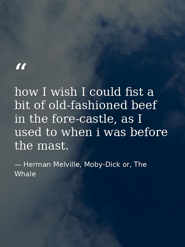 how I wish I could fist a bit of old-fashioned beef in the fore-castle, as I used to when i was before the mast. — Herman Melville, Moby-Dick or, The Whale