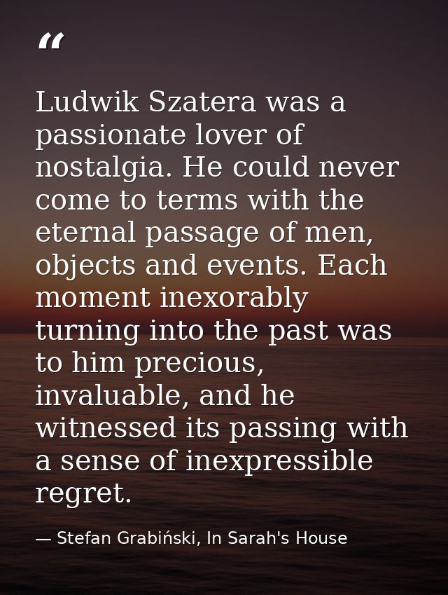 Ludwik Szatera was a passionate lover of nostalgia. He could never come to terms with the eternal passage of men, object — Stefan Grabiński, In Sarah's House