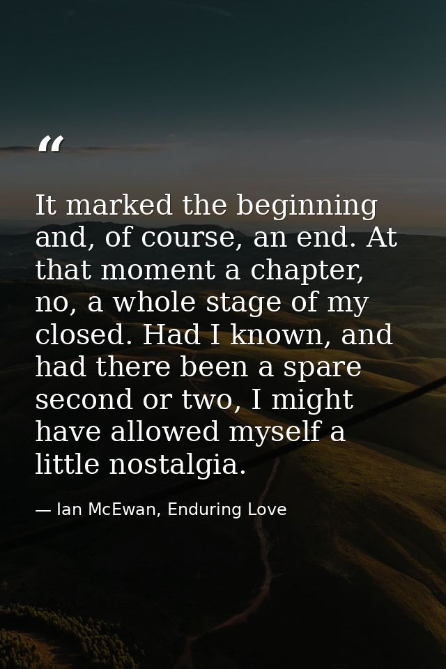 It marked the beginning and, of course, an end. At that moment a chapter, no, a whole stage of my closed. Had I known, a — Ian McEwan, Enduring Love