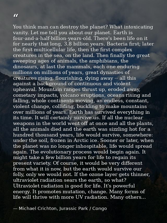 You think man can destroy the planet? What intoxicating vanity. Let me tell you about our planet. Earth is four-and-a-ha — Michael Crichton, Jurassic Park / Congo