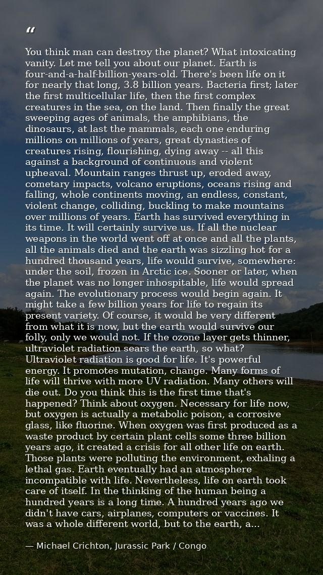 You think man can destroy the planet? What intoxicating vanity. Let me tell you about our planet. Earth is four-and-a-ha — Michael Crichton, Jurassic Park / Congo