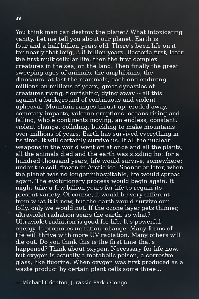 You think man can destroy the planet? What intoxicating vanity. Let me tell you about our planet. Earth is four-and-a-ha — Michael Crichton, Jurassic Park / Congo