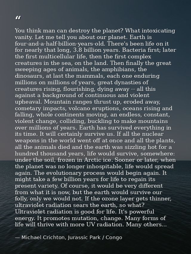 You think man can destroy the planet? What intoxicating vanity. Let me tell you about our planet. Earth is four-and-a-ha — Michael Crichton, Jurassic Park / Congo