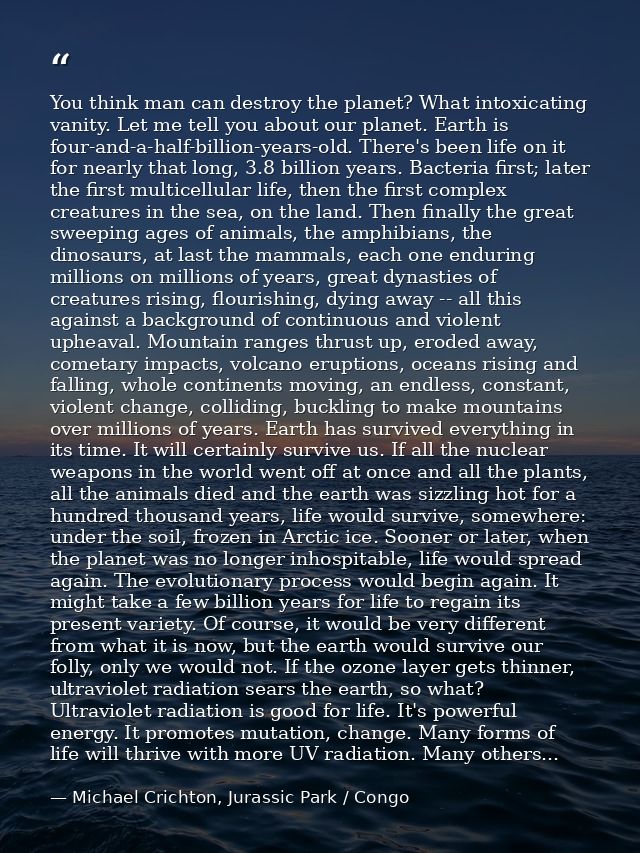 You think man can destroy the planet? What intoxicating vanity. Let me tell you about our planet. Earth is four-and-a-ha — Michael Crichton, Jurassic Park / Congo