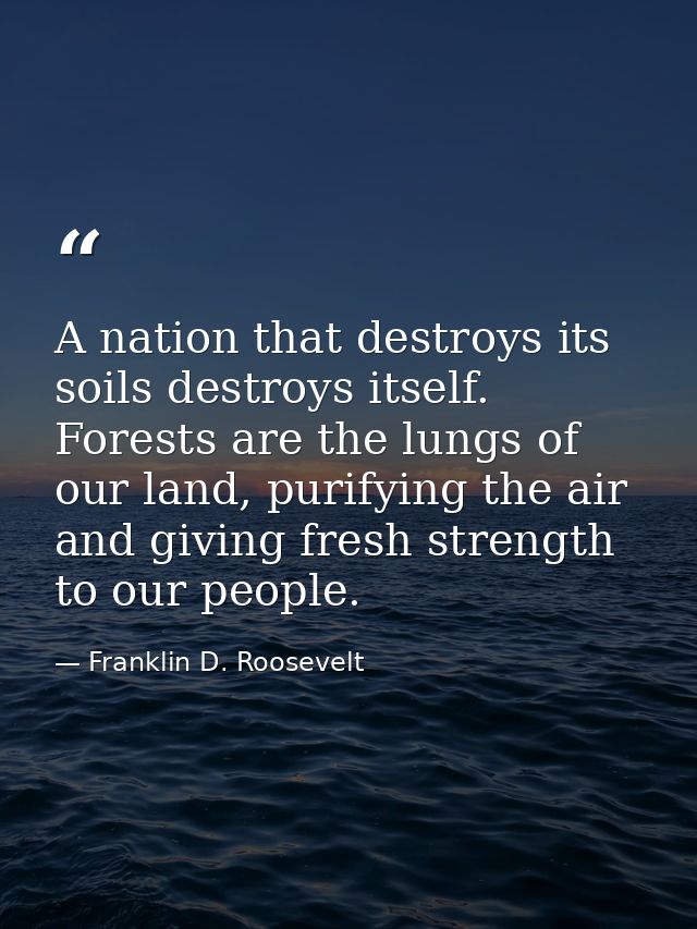 A nation that destroys its soils destroys itself. Forests are the lungs of our land, purifying the air and giving fresh  — Franklin D. Roosevelt