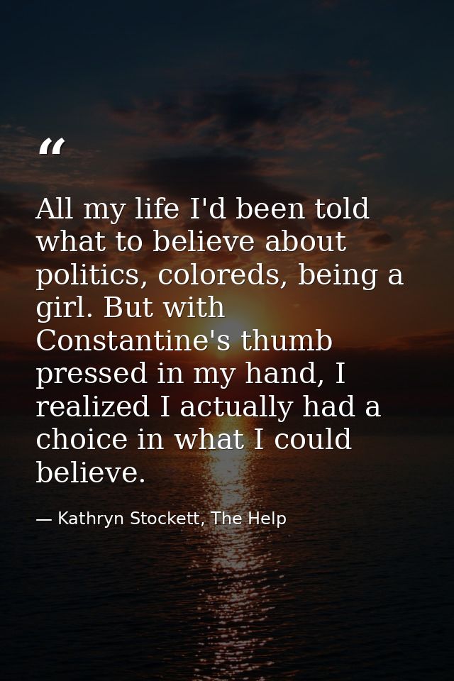 All my life I'd been told what to believe about politics, coloreds, being a girl. But with Constantine's thumb pressed i — Kathryn Stockett, The Help