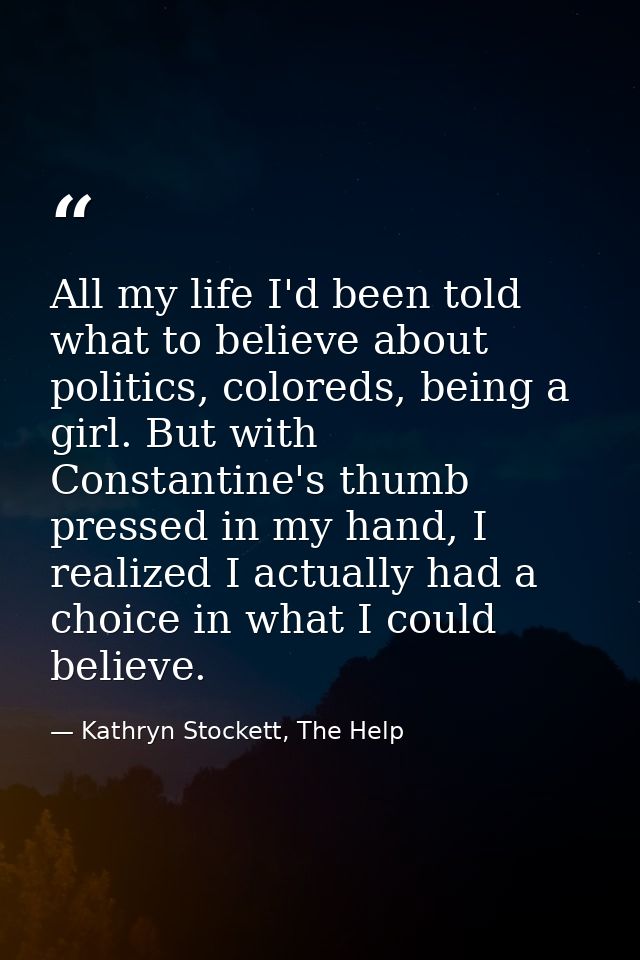 All my life I'd been told what to believe about politics, coloreds, being a girl. But with Constantine's thumb pressed i — Kathryn Stockett, The Help