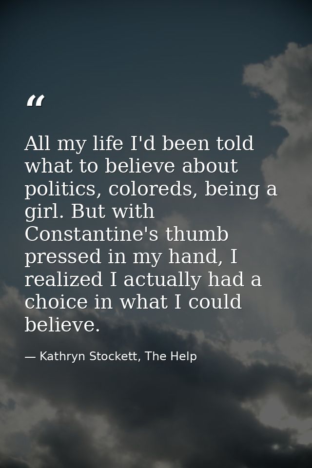 All my life I'd been told what to believe about politics, coloreds, being a girl. But with Constantine's thumb pressed i — Kathryn Stockett, The Help