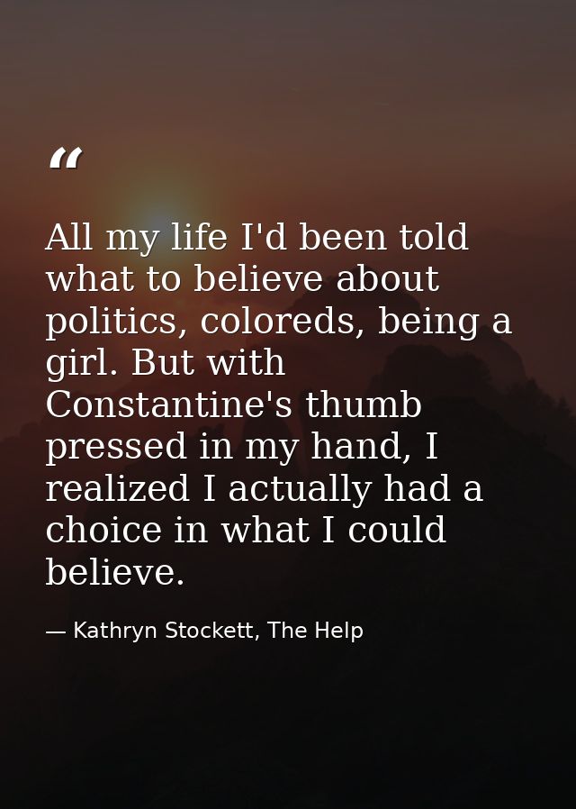 All my life I'd been told what to believe about politics, coloreds, being a girl. But with Constantine's thumb pressed i — Kathryn Stockett, The Help