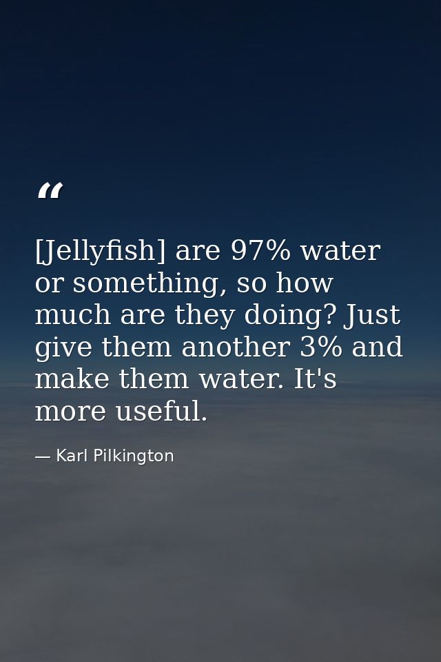 [Jellyfish] are 97% water or something, so how much are they doing? Just give them another 3% and make them water. It's  — Karl Pilkington
