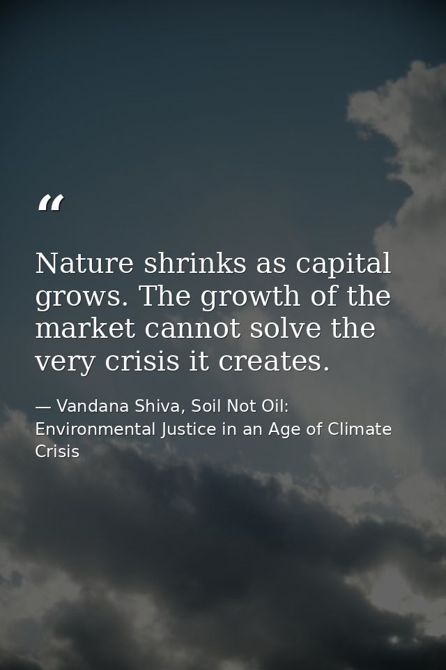 Nature shrinks as capital grows. The growth of the market cannot solve the very crisis it creates. — Vandana Shiva, Soil Not Oil: Environmental Justice in an Age of Climate Crisis