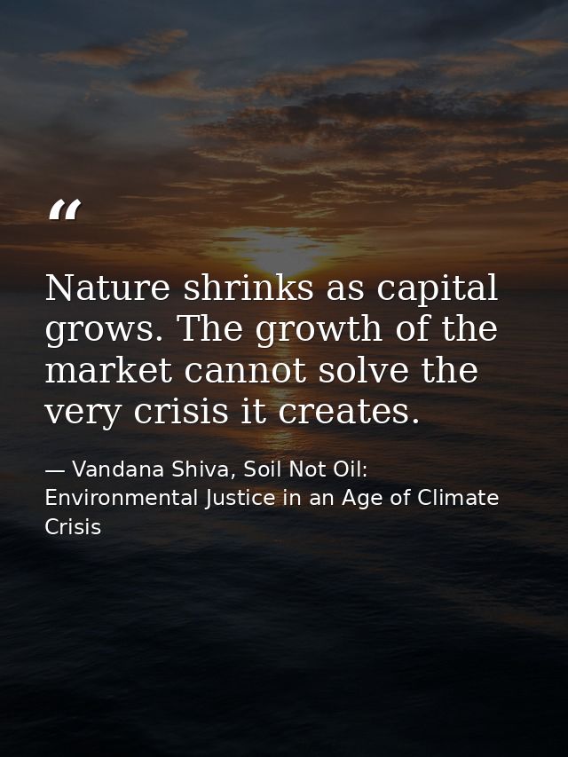 Nature shrinks as capital grows. The growth of the market cannot solve the very crisis it creates. — Vandana Shiva, Soil Not Oil: Environmental Justice in an Age of Climate Crisis
