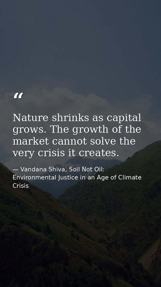 Nature shrinks as capital grows. The growth of the market cannot solve the very crisis it creates. — Vandana Shiva, Soil Not Oil: Environmental Justice in an Age of Climate Crisis