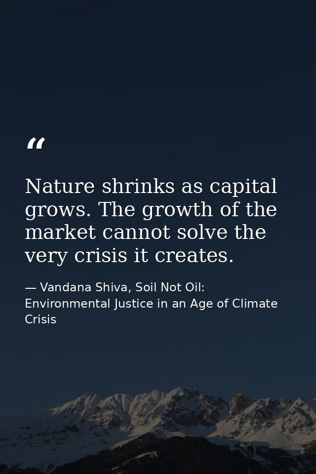 Nature shrinks as capital grows. The growth of the market cannot solve the very crisis it creates. — Vandana Shiva, Soil Not Oil: Environmental Justice in an Age of Climate Crisis