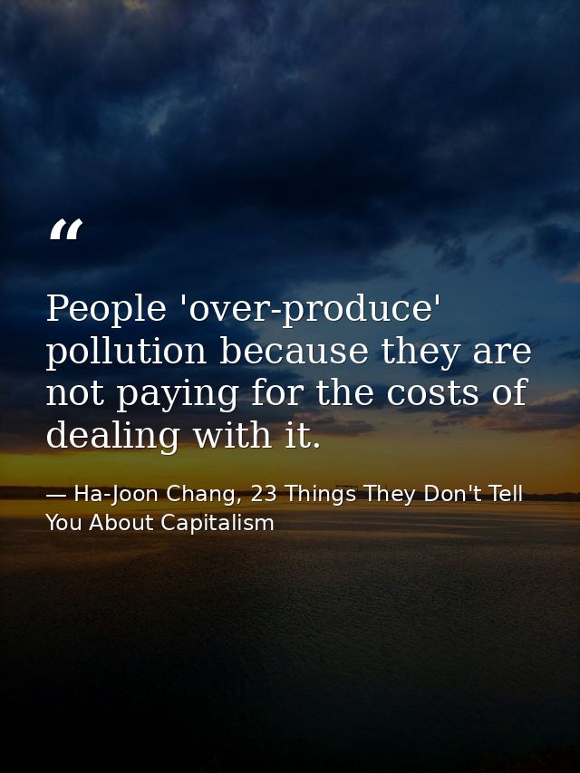 People 'over-produce' pollution because they are not paying for the costs of dealing with it. — Ha-Joon Chang, 23 Things They Don't Tell You About Capitalism