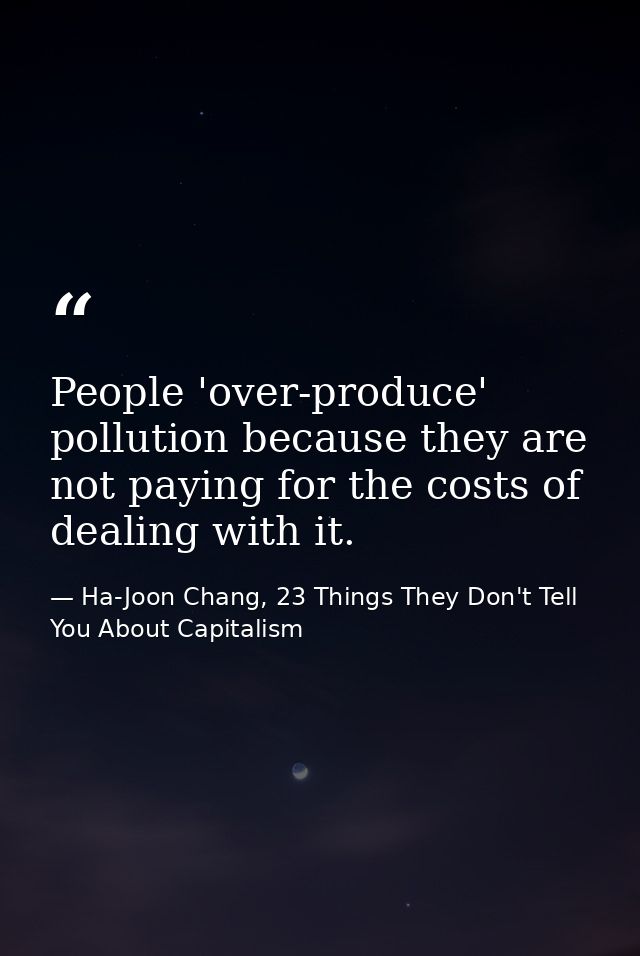 People 'over-produce' pollution because they are not paying for the costs of dealing with it. — Ha-Joon Chang, 23 Things They Don't Tell You About Capitalism