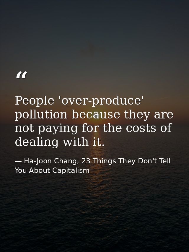 People 'over-produce' pollution because they are not paying for the costs of dealing with it. — Ha-Joon Chang, 23 Things They Don't Tell You About Capitalism