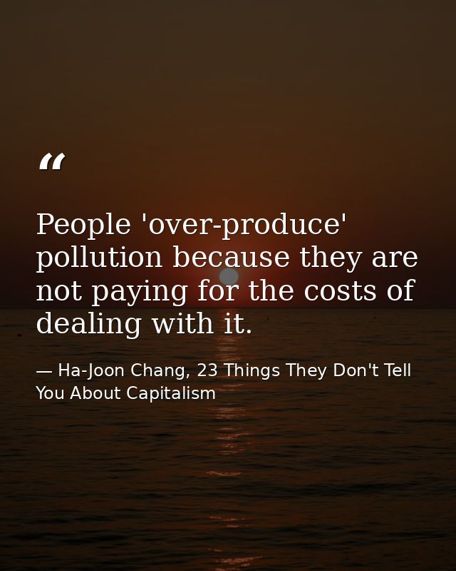 People 'over-produce' pollution because they are not paying for the costs of dealing with it. — Ha-Joon Chang, 23 Things They Don't Tell You About Capitalism