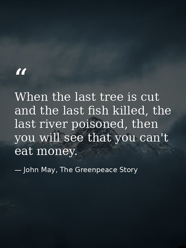 When the last tree is cut and the last fish killed, the last river poisoned, then you will see that you can't eat money. — John May, The Greenpeace Story