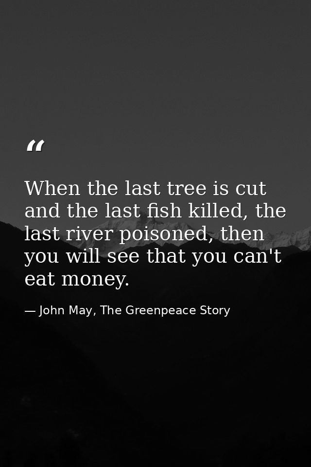 When the last tree is cut and the last fish killed, the last river poisoned, then you will see that you can't eat money. — John May, The Greenpeace Story