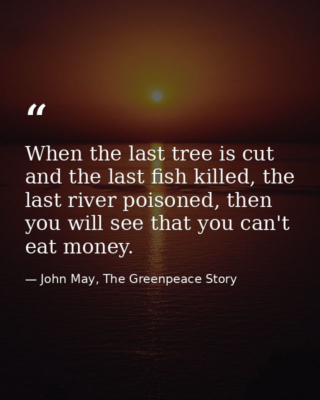When the last tree is cut and the last fish killed, the last river poisoned, then you will see that you can't eat money. — John May, The Greenpeace Story