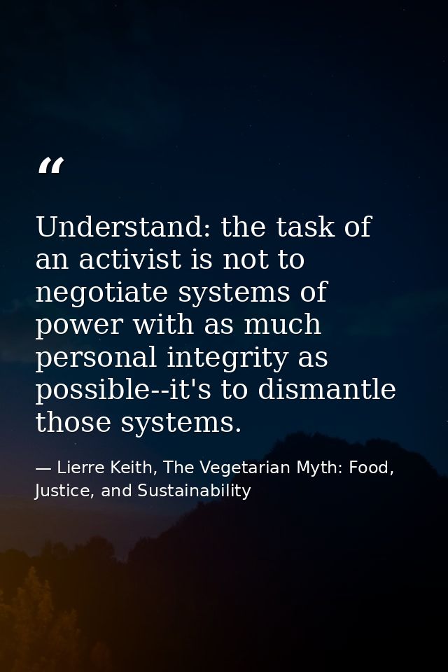 Understand: the task of an activist is not to negotiate systems of power with as much personal integrity as possible--it — Lierre Keith, The Vegetarian Myth: Food, Justice, and Sustainability