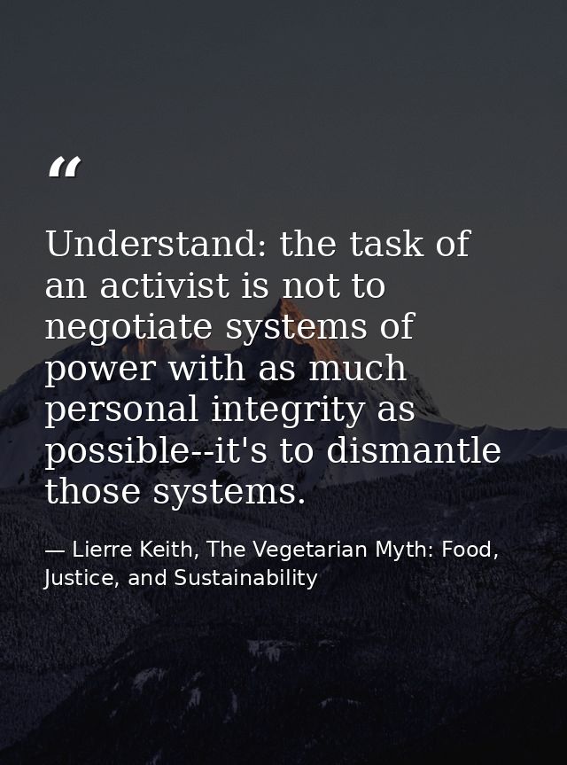 Understand: the task of an activist is not to negotiate systems of power with as much personal integrity as possible--it — Lierre Keith, The Vegetarian Myth: Food, Justice, and Sustainability