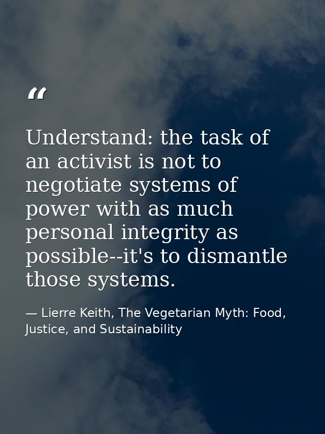 Understand: the task of an activist is not to negotiate systems of power with as much personal integrity as possible--it — Lierre Keith, The Vegetarian Myth: Food, Justice, and Sustainability