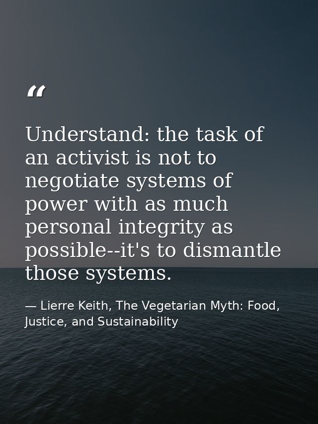 Understand: the task of an activist is not to negotiate systems of power with as much personal integrity as possible--it — Lierre Keith, The Vegetarian Myth: Food, Justice, and Sustainability
