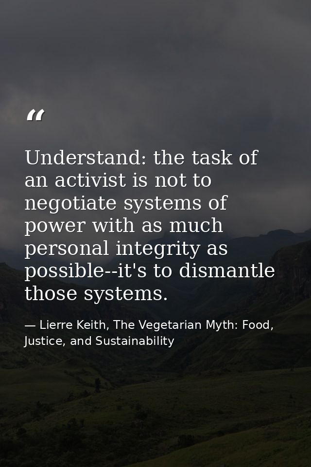 Understand: the task of an activist is not to negotiate systems of power with as much personal integrity as possible--it — Lierre Keith, The Vegetarian Myth: Food, Justice, and Sustainability