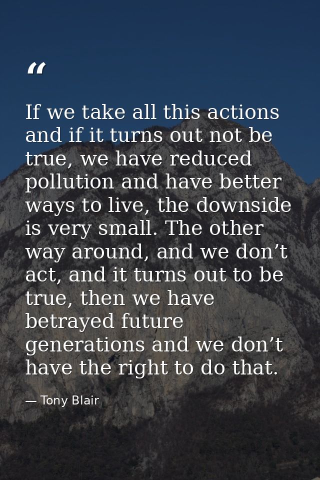 If we take all this actions and if it turns out not be true, we have reduced pollution and have better ways to live, the — Tony Blair