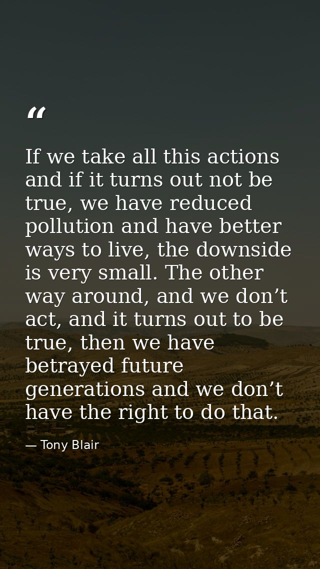 If we take all this actions and if it turns out not be true, we have reduced pollution and have better ways to live, the — Tony Blair