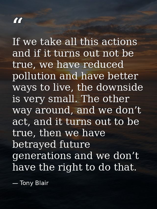 If we take all this actions and if it turns out not be true, we have reduced pollution and have better ways to live, the — Tony Blair