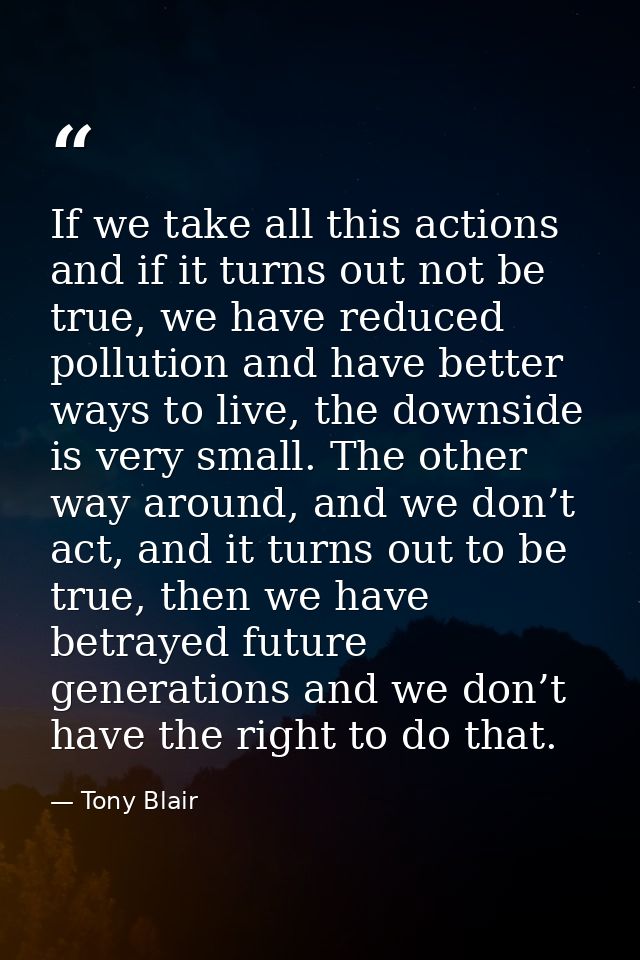 If we take all this actions and if it turns out not be true, we have reduced pollution and have better ways to live, the — Tony Blair