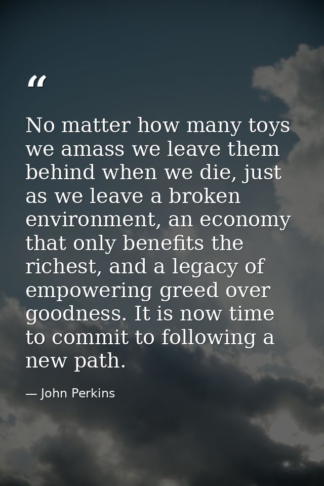 No matter how many toys we amass we leave them behind when we die, just as we leave a broken environment, an economy tha — John Perkins