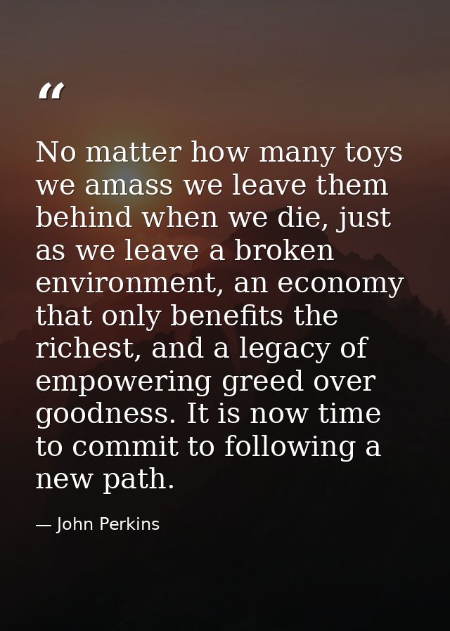 No matter how many toys we amass we leave them behind when we die, just as we leave a broken environment, an economy tha — John Perkins