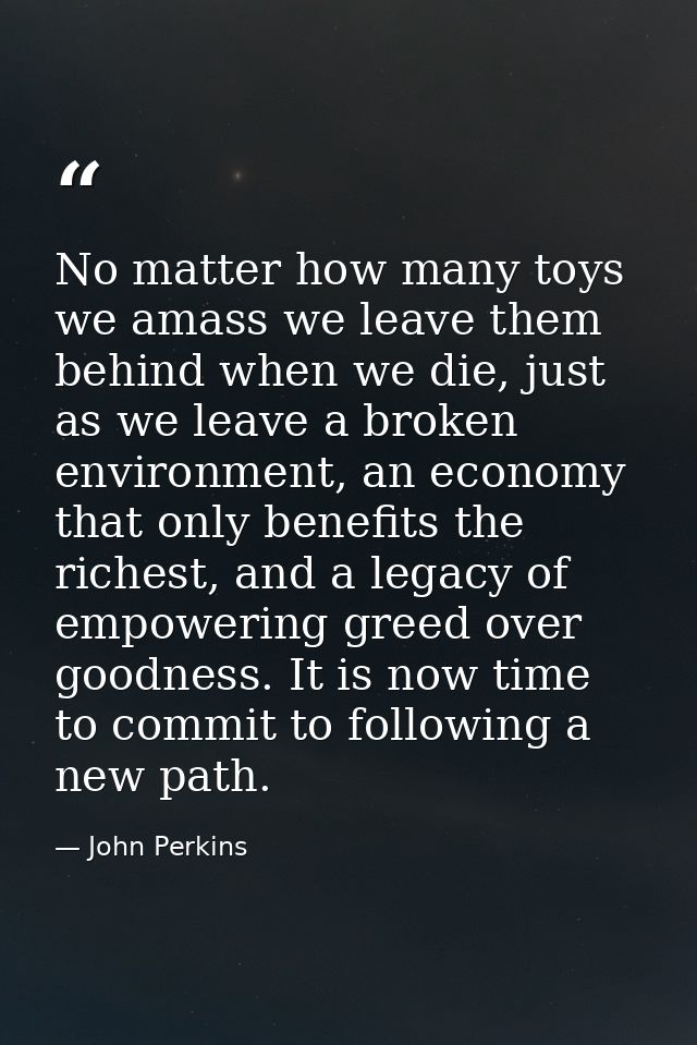 No matter how many toys we amass we leave them behind when we die, just as we leave a broken environment, an economy tha — John Perkins