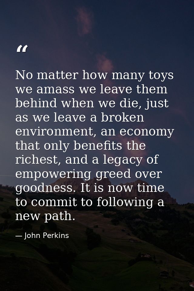 No matter how many toys we amass we leave them behind when we die, just as we leave a broken environment, an economy tha — John Perkins
