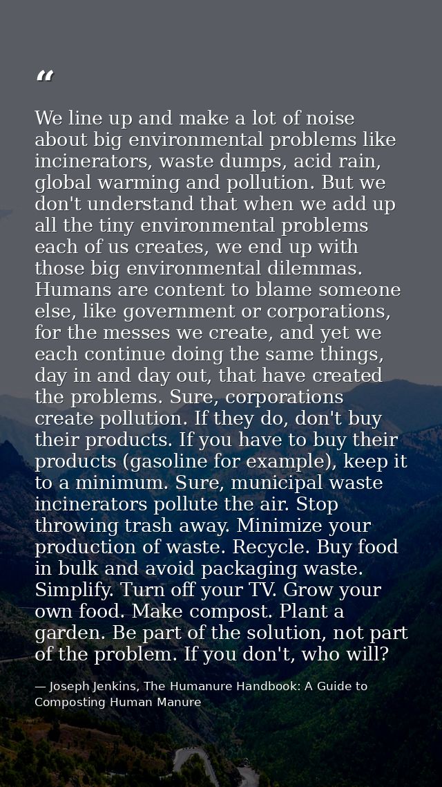 We line up and make a lot of noise about big environmental problems like incinerators, waste dumps, acid rain, global wa — Joseph Jenkins, The Humanure Handbook: A Guide to Composting Human Manure