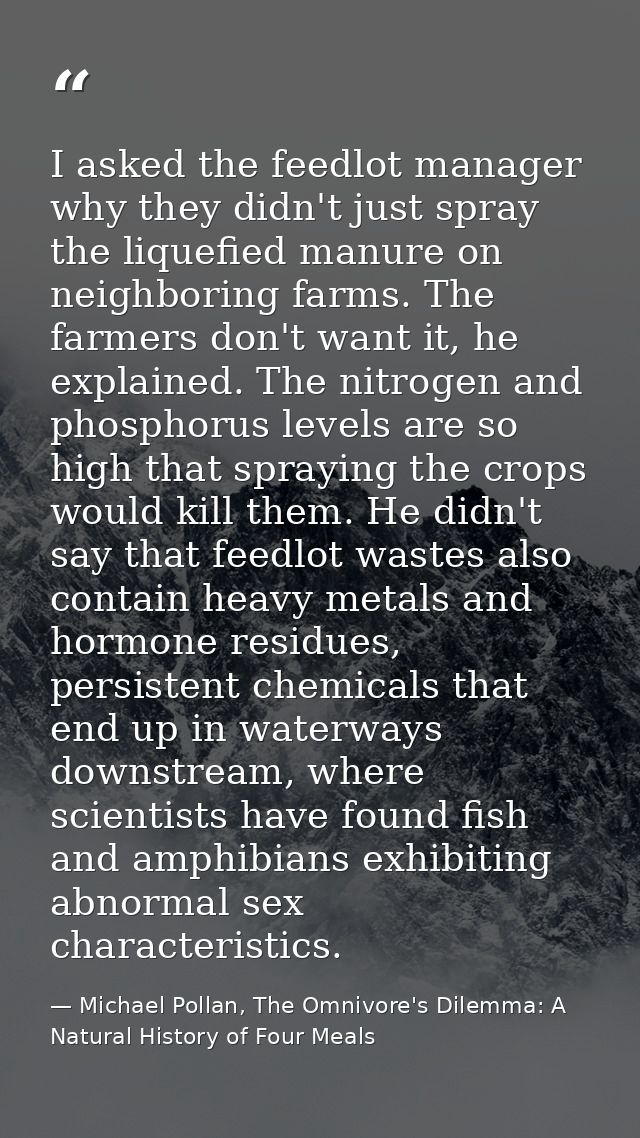 I asked the feedlot manager why they didn't just spray the liquefied manure on neighboring farms. The farmers don't want — Michael Pollan, The Omnivore's Dilemma: A Natural History of Four Meals