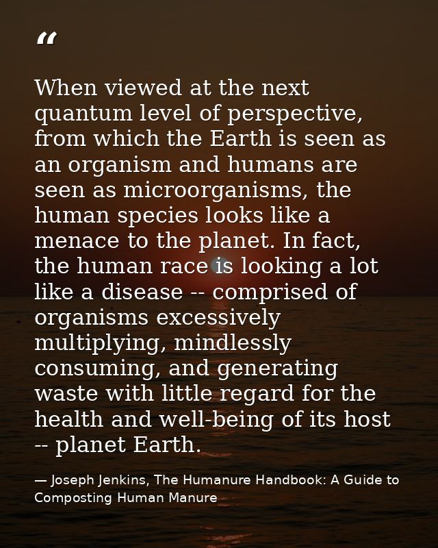 When viewed at the next quantum level of perspective, from which the Earth is seen as an organism and humans are seen as — Joseph Jenkins, The Humanure Handbook: A Guide to Composting Human Manure