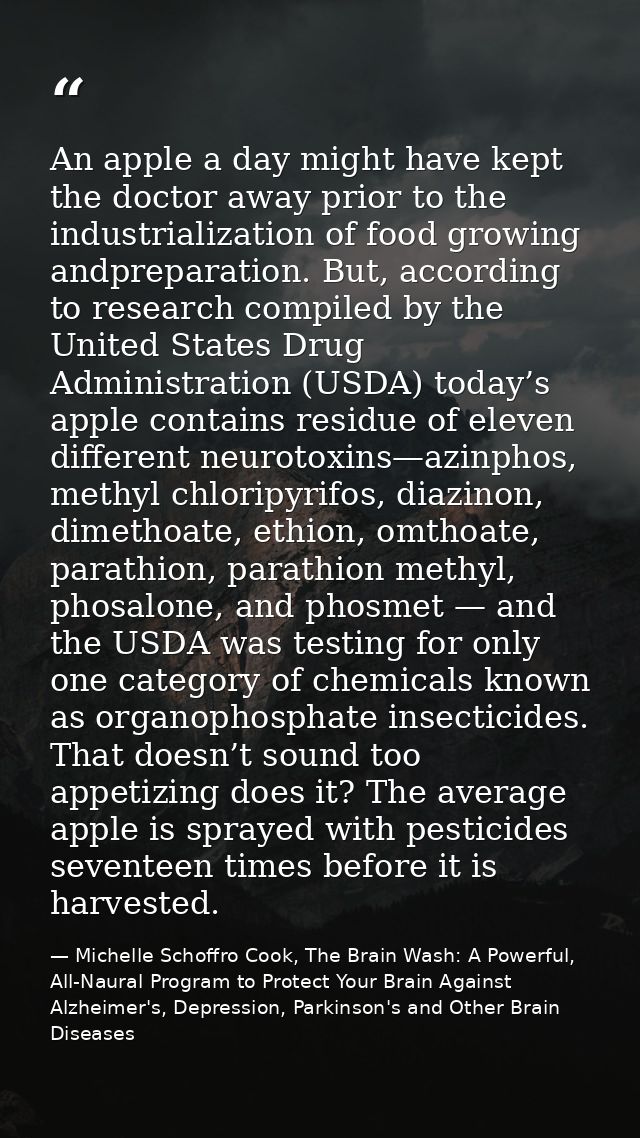 An apple a day might have kept the doctor away prior to the industrialization of food growing andpreparation. But, accor — Michelle Schoffro Cook, The Brain Wash: A Powerful, All-Naural Program to Protect Your Brain Against Alzheimer's, Depression, Parkinson's and Other Brain Diseases