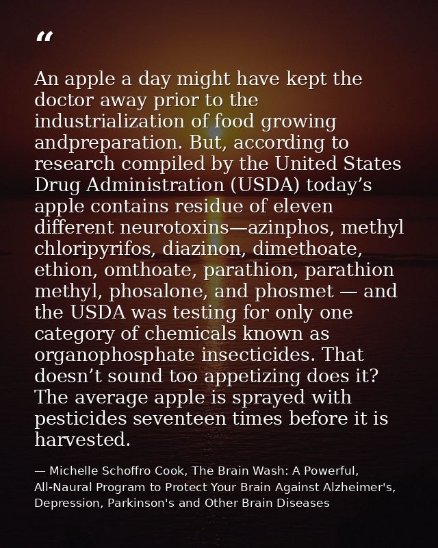 An apple a day might have kept the doctor away prior to the industrialization of food growing andpreparation. But, accor — Michelle Schoffro Cook, The Brain Wash: A Powerful, All-Naural Program to Protect Your Brain Against Alzheimer's, Depression, Parkinson's and Other Brain Diseases