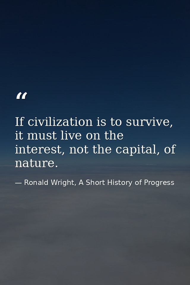 If civilization is to survive, it must live on the interest, not the capital, of nature. — Ronald Wright, A Short History of Progress