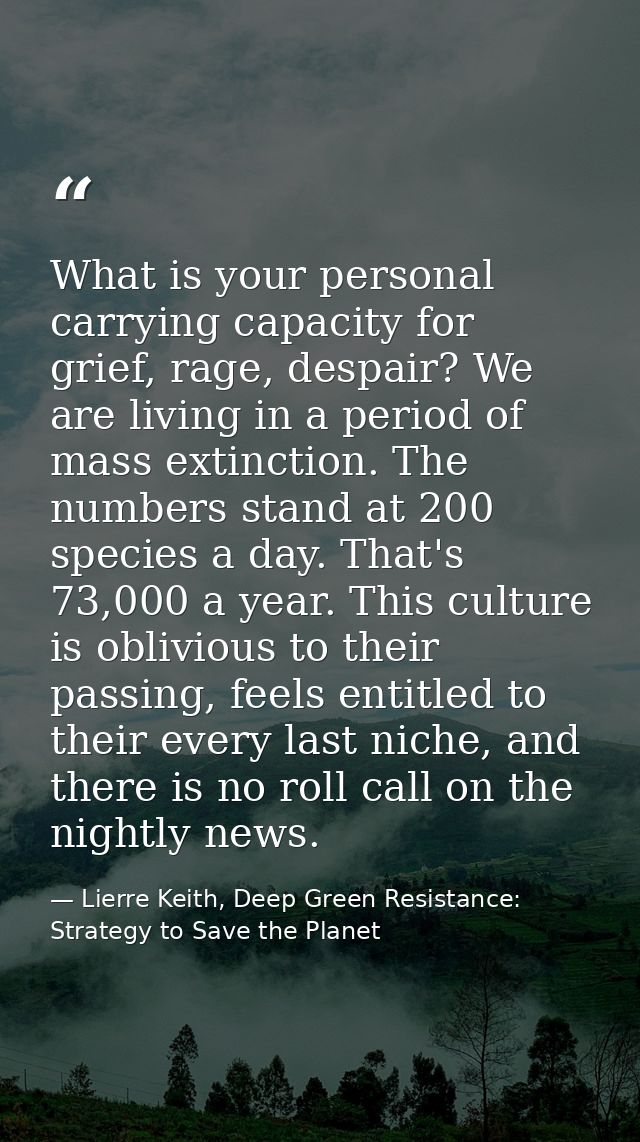 What is your personal carrying capacity for grief, rage, despair? We are living in a period of mass extinction. The numb — Lierre Keith, Deep Green Resistance: Strategy to Save the Planet