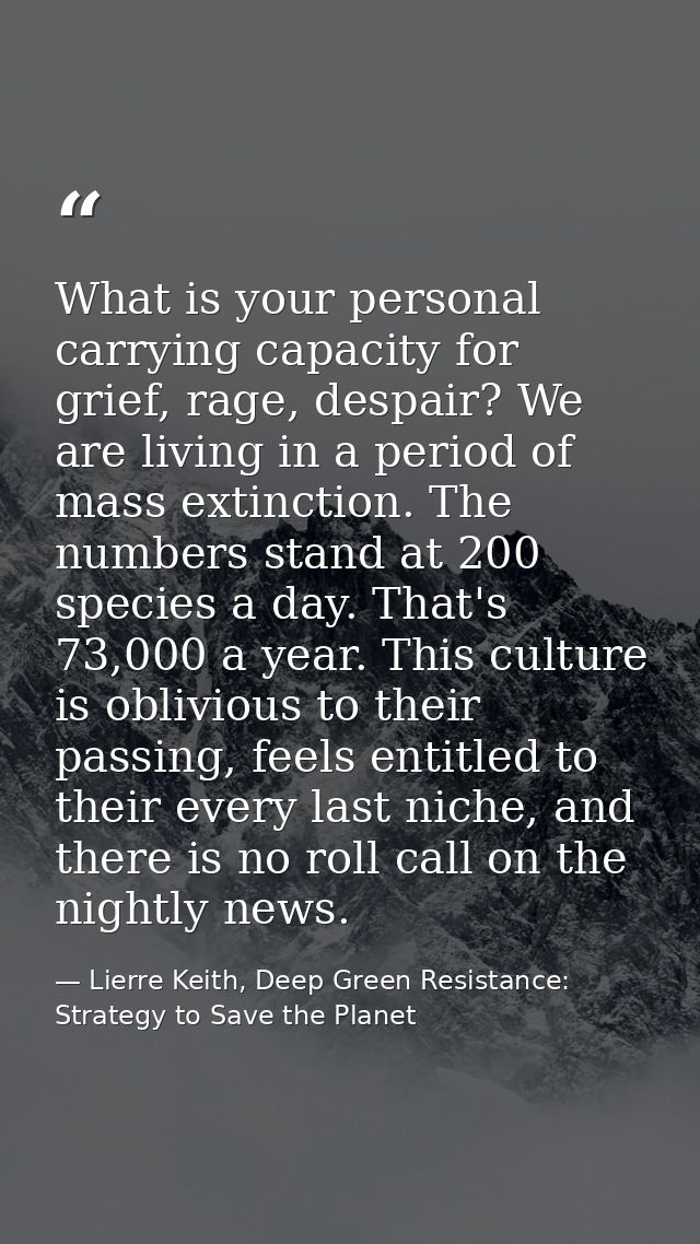 What is your personal carrying capacity for grief, rage, despair? We are living in a period of mass extinction. The numb — Lierre Keith, Deep Green Resistance: Strategy to Save the Planet